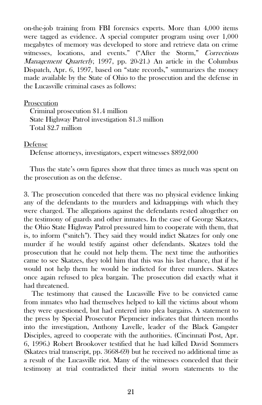 onthesob tra were tagaed as evidence. A special computer program using over 1,000 megabytes of memory was developed (o store and retrieve data on crime wit locations, and events.” (“After the  Stor Management Quarterly, 1997, pp. 2021) An article Dispatch, Apr. 6, 1997, based on “state made available by the State of Ohio (o th the Lucasville criminal cases as follows  ing from FBI forensics experts. More than 4,000 items  s Corrections  the Coluns cords,” summarizes the money prosecution and the defense in  Criminal prosecution $1.14 million State Highway Patrol investigation $1.3 million Total $2.7 million  Defense  Defense attorneys, investigators, expert witnesses $892,000  Thus the state’s own figures show that three times as much was spent on the prosecution as on the defense.  3. The prosecution conceded that there was no physical evidence linking of the defendants to the murders and Kidnappings with which they were charged. the testimony of guards and other inmates. In the case of George Skatzes, the Ohio State Highway Patrol pressured him to cooperate with them, that is, t0 inform (“snitch’ would indict Skatzes for only one murder if he would testify against other defendants. Skatzes told the prosecution that he could not help them. The the authoritics came o see Skatzes, they told him that this was his last chance, that if he would not help them he would be indicted for three murders. Skatzes  (e allegations against the defendants rested aliogether on  once again refissed to plea bargain. The proscution did exactly what it  ed the Lucasville Five o be convicted came from inmates who had themselves helped to kill the victims about whor  they were questioned, but had entered into plea bargains. A statement to the press by Special Prosecutor Piepmeier indicates that thirteen months into the investigation, Anthony Lavelle, leader of the Black Gangster Disciples, agreed to cooperate with the authoriics. (Cincinnati Post, Apr. 6, 1996) Robert Brookover tesified that he had killed David Sommers (Skatzes trial transeript, pp. 3668-69) but he received no additional time as a result of the Lucassille riot. Many of the witnesses conceded that their et  ny at trial contradicted their initial sworn statements 1o the  21 